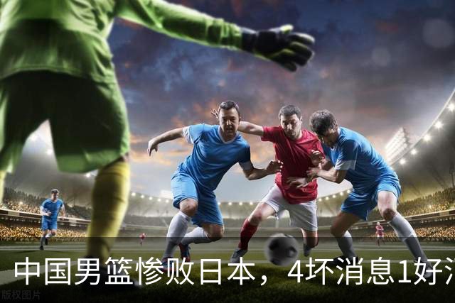 中国男篮惨败日本，4坏消息1好消息，防守问题曝光，郭士强或下课
